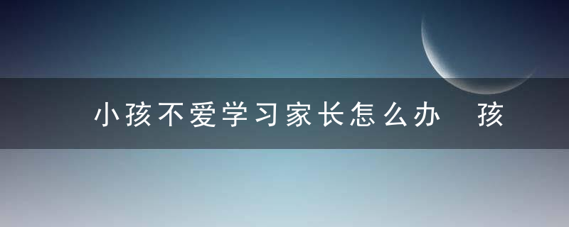 小孩不爱学习家长怎么办 孩子不喜欢学习如何处理